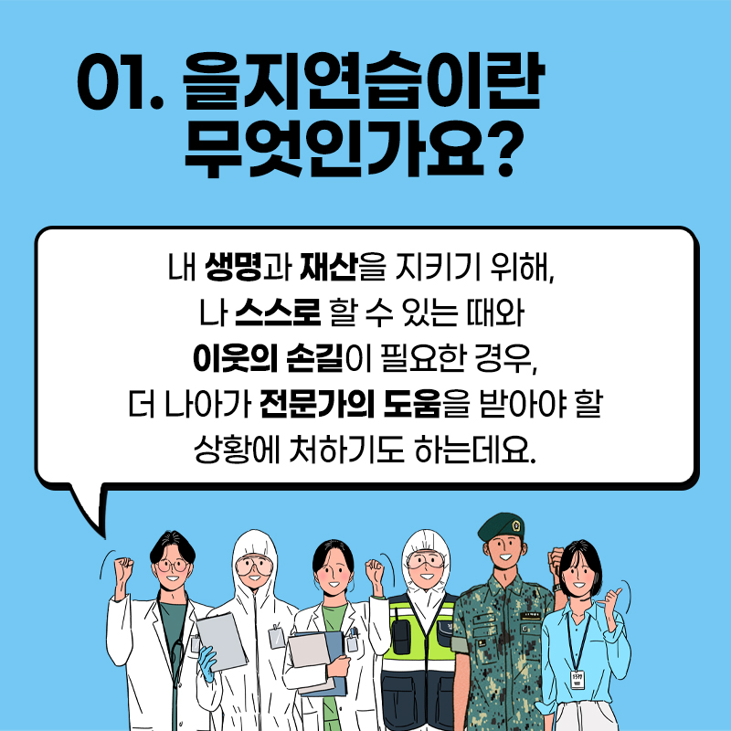 01. 을지연습이란 무엇인가요? 내 생명과 재산을 지키기 위해 나 스스로 할 수 있는 때와 이웃의 손길이 필요한 경우, 더 나아가 전문가의 도움을 받아야 할 상황에 처하기도 하는데요.