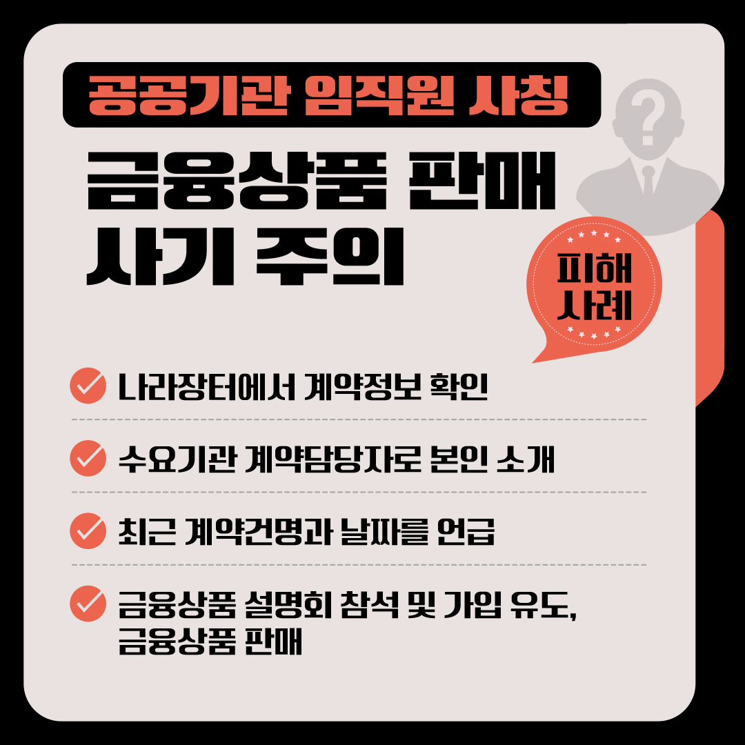 <공공기관 임직원 사칭 금융상품 판매 사기 주의> □ 피해사례   √ 나라장터에서 계약정보 확인 √ 수요기관 계약담당자로 본인 소개 √ 최근 계약건명과 날짜를 언급 √ 금융상품 설명회 참석 및 가입 유도, 금융상품 판매