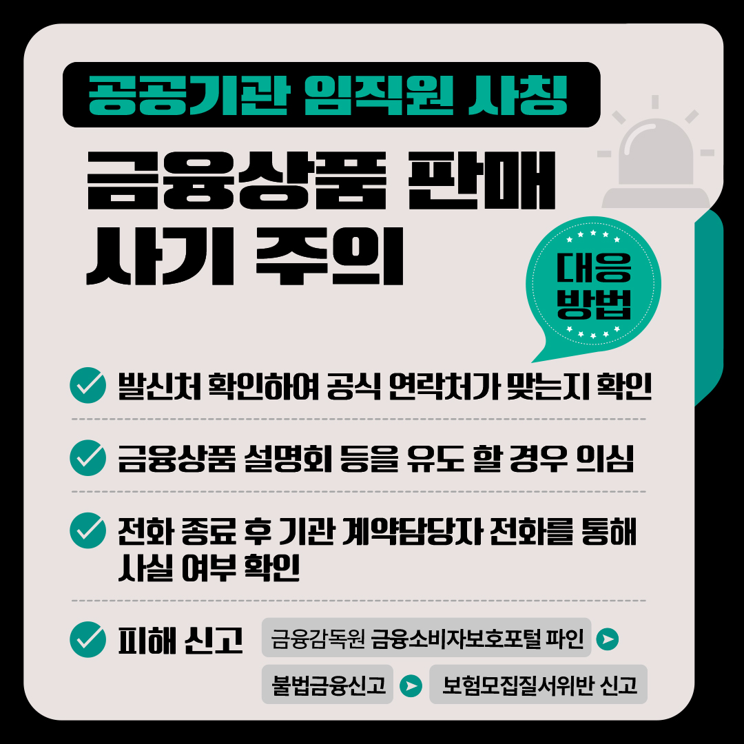<공공기관 임직원 사칭 금융상품 판매 사기 주의> □ 대응방법 √ 발신처 확인하여 공식 연락처가 맞는지 확인 √ 금융상품 설명회 등을 유도할 경우 의심 √ 전화 종료 후 기관 계약담당자 전화를 통해 사실 여부 확인 √ 피해 신고 * 금융감독원 금융소비자보호포털 파인 ⇒ 불법금융신고 ⇒ 보험모집질서위반으로  신고 