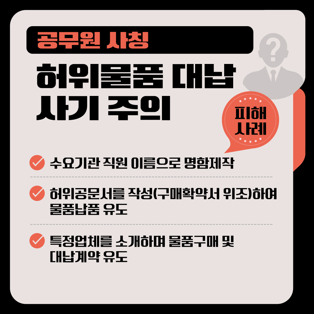 <공무원 사칭 허위물품 대납 사기 주의 안내> □ 피해사례 √ 수요기관 직원 이름으로 명함제작 √ 허위공문서를 작성(구매확약서 위조)하여 물품납품 유도 √ 특정업체를 소개하며 물품구매 및 대납계약 유도