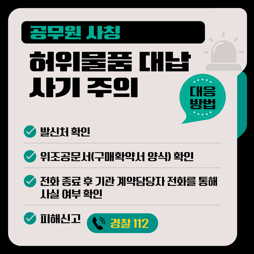 <공무원 사칭 허위물품 대납 사기 주의 안내> □ 대응방법 √ 발신처 확인  √ 위조공문서(구매확약서 양식) 확인 √ 전화 종료 후 기관 계약담당자 전화를 통해 사실 여부 확인 √ 경찰에 피해신고 신고(112) 