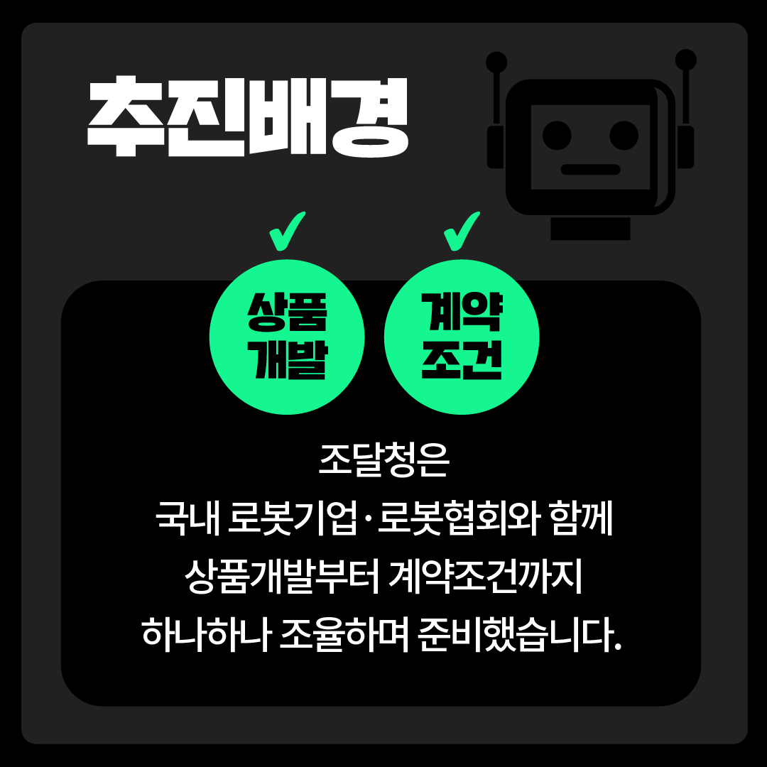 추진배경 조달청은 국내 로봇기업·로봇협회와 함께 상품개발부터 계약조건까지 하나하나 조율하며 준비했습니다. 