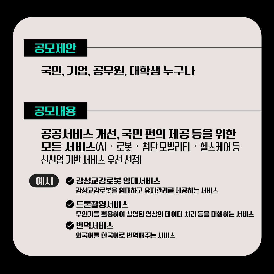 [공모제안] 국민, 기업, 공무원, 대학생 누구나 [공모내용] 공공서비스 개선, 국민 편의 제공 등을 위한 모든 서비스(AI·로봇·첨단 모빌리티·헬스케어 등 신산업 기반 서비스 우선 선정) (예시) √감성교감로봇 임대서비스-감성교감로봇을 임대하고 유지관리를 제공하는 서비스-무인기를 활용하여 촬영된 영상의 데이터 처리 등을 대행하는 서비스 √드론촬영서비스 √번역서비스-외국어를 한국어로 번역해주는 서비스