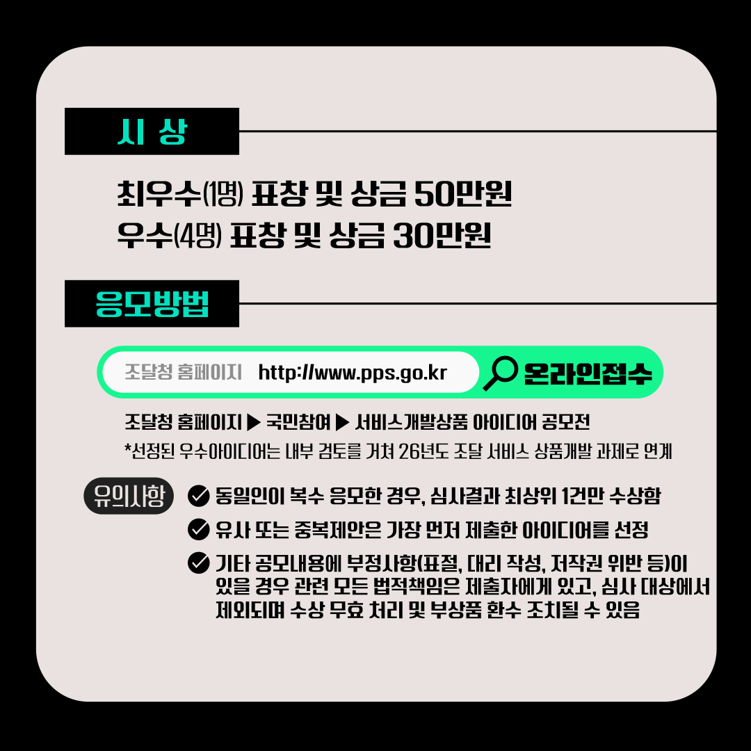 [시상] √ 최우수(1명) 표창 및 상금 50만원 √ 우수(4명) 표창 및 상금 30만원 [응모방법] 조달청 홈페이지(https://www.pps.go.kr) 접속 → 국민참여 → 서비스상품개발 아이디어 공모전 *선정된 우수아이디어는 내부 검토를 거쳐 2026년도 조달 서비스 상품개발 과제로 연계됩니다. (유의사항) √동일인이 복수 응모한 경우, 심사결과 최상위 1건만 수상함  √유사 또는 중복제안은 가장 먼저 제출한 아이디어를 선정 √기타 공모내용에 부정사항(표절, 대리 작성, 저작권 위반 등)이 있을 경우 관련 모든 법적책임은 제출자에게 있고, 심사 대상에서 제외되며 수상 무효 처리 및 부상품 환수 조치될 수 있음